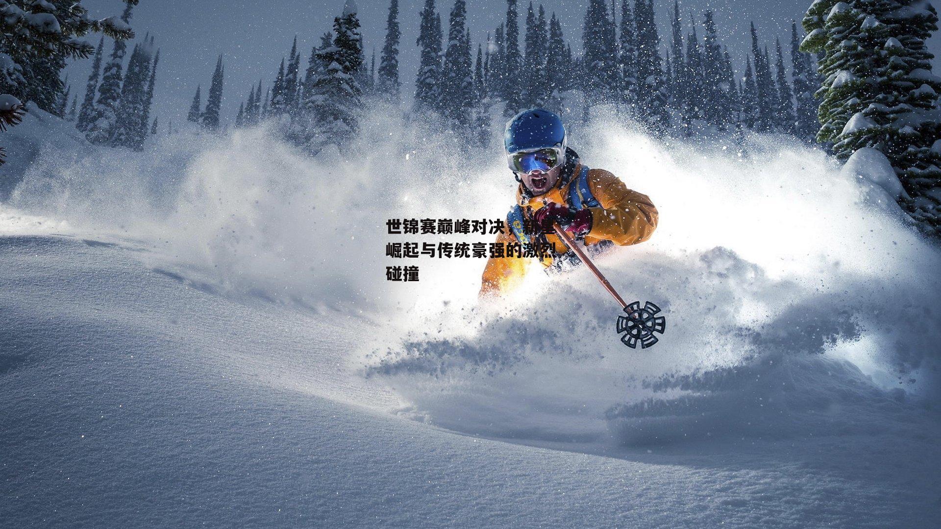 世锦赛巅峰对决，新星崛起与传统豪强的激烈碰撞